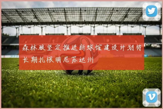 森林狼坚定推进新球馆建设计划将长期扎根明尼苏达州
