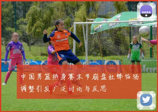中国男篮热身赛末节崩盘杜锋临场调整引发广泛讨论与反思