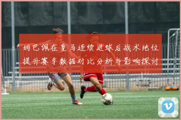 姆巴佩在皇马连续进球后战术地位提升赛季数据对比分析与影响探讨