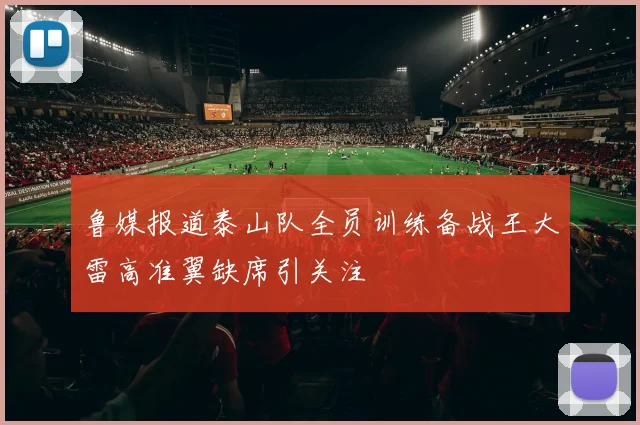 鲁媒报道泰山队全员训练备战王大雷高准翼缺席引关注
