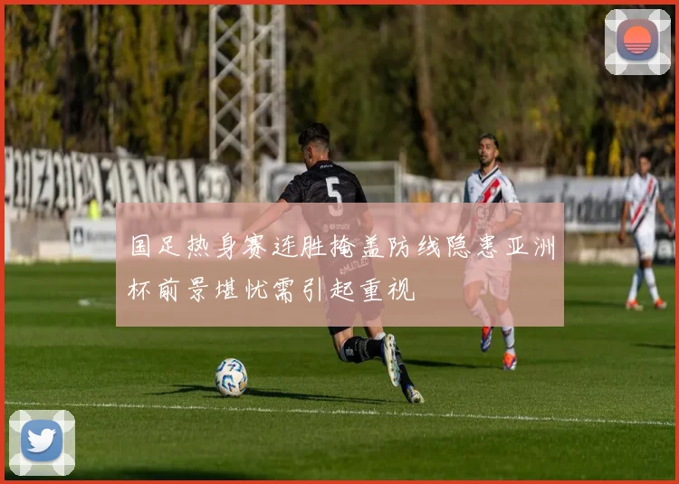 国足热身赛连胜掩盖防线隐患亚洲杯前景堪忧需引起重视