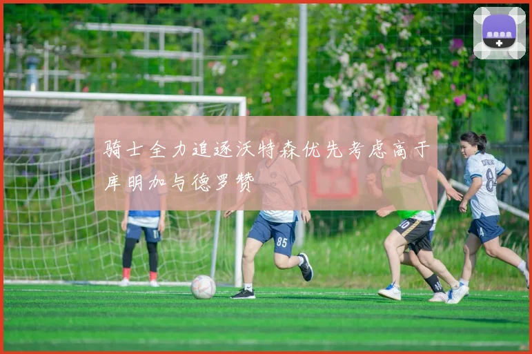 骑士全力追逐沃特森优先考虑高于库明加与德罗赞