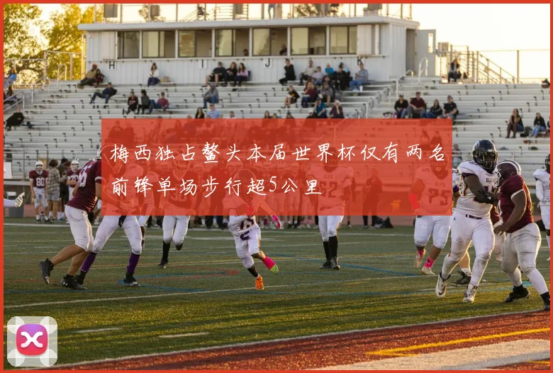 梅西独占鳌头本届世界杯仅有两名前锋单场步行超5公里