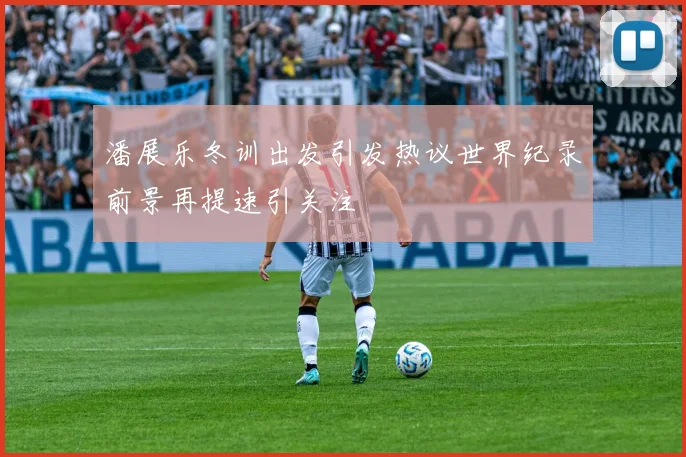 潘展乐冬训出发引发热议世界纪录前景再提速引关注